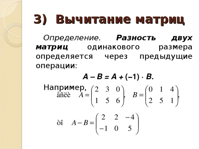 3) Вычитание матриц Определение. Разность двух матриц одинакового размера определяется через предыдущие операции: А – В = А + (−1) ∙ В. Например, 