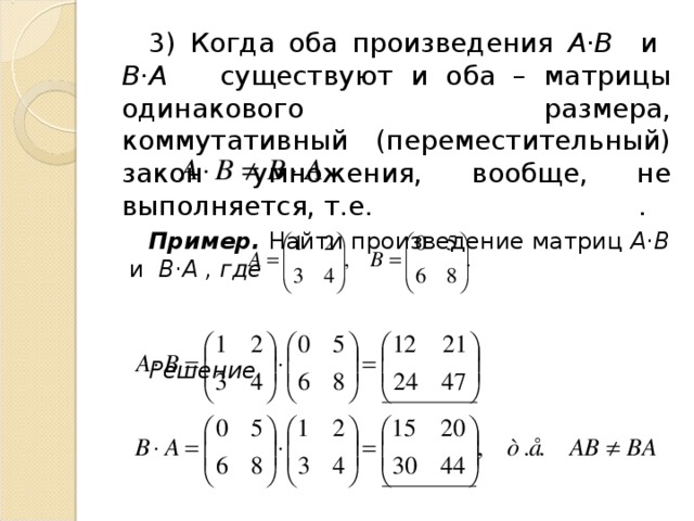 3) Когда оба произведения А·В и В·А существуют и оба – матрицы одинакового размера, коммутативный (переместительный) закон умножения, вообще, не выполняется, т.е. . Пример. Найти произведение матриц А·В и В·А , где   Решение.       