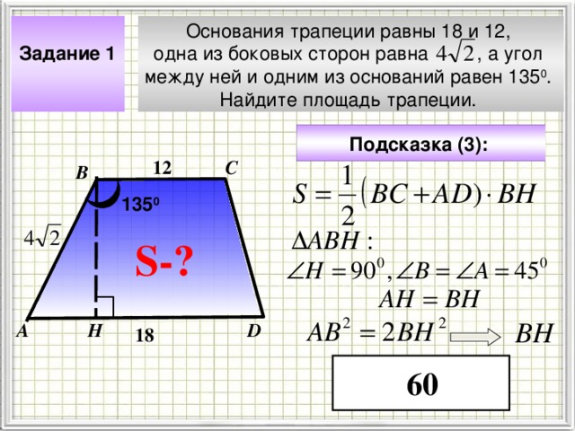 Задание 1  Основания трапеции равны 18 и 12, одна из боковых сторон равна , а угол между ней и одним из оснований равен 135 0 . Найдите площадь трапеции. Подсказка (3):  С 12 В 135 0 S- ? Чтобы визуализировать вопрос и ответ на задачу, необходимо щёлкнуть мышкой по пустому месту слайда; для визуализации подсказки нажмите на кнопку столько раз, сколько указано в скобках. ВН Н D А 18 60 4 