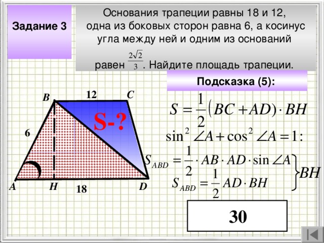 Задание 3  Основания трапеции равны 18 и 12, одна из боковых сторон равна 6, а косинус угла между ней и одним из оснований равен . Найдите площадь трапеции. Подсказка (5):  12 С В S- ? 6 Чтобы визуализировать вопрос и ответ на задачу, необходимо щёлкнуть мышкой по пустому месту слайда; для визуализации подсказки нажмите на кнопку столько раз, сколько указано в скобках. ВН Н А D 18 30 4 