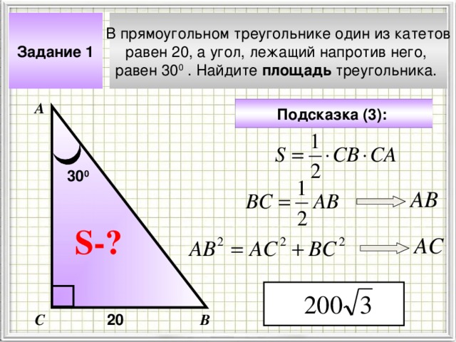 Задание 1 В прямоугольном треугольнике один из катетов равен 20, а угол, лежащий напротив него, равен 30 0 . Найдите площадь треугольника. А Подсказка (3):  30 0 АВ Чтобы визуализировать вопрос и ответ на задачу, необходимо щёлкнуть мышкой по пустому месту слайда; для визуализации подсказки нажмите на кнопку столько раз, сколько указано в скобках. S- ? АС 20 С В 4 