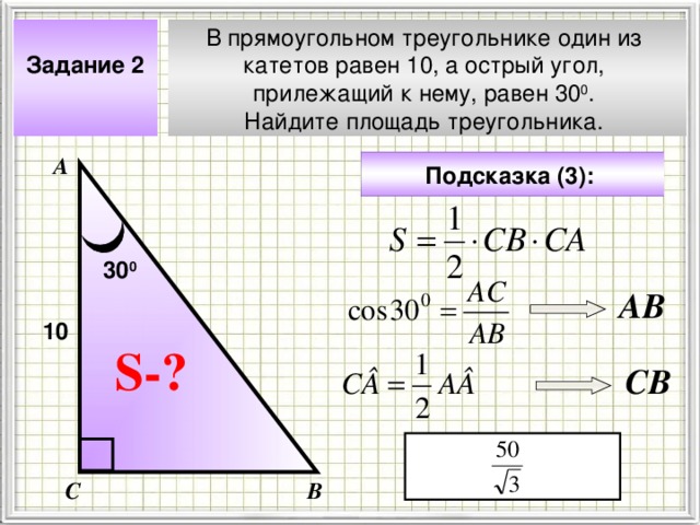 Задание 2  В прямоугольном треугольнике один из катетов равен 10, а острый угол, прилежащий к нему, равен 30 0 . Найдите площадь треугольника. А Подсказка (3):  30 0 АВ 10 Чтобы визуализировать вопрос и ответ на задачу, необходимо щёлкнуть мышкой по пустому месту слайда; для визуализации подсказки нажмите на кнопку столько раз, сколько указано в скобках. S- ? CB С В 4 