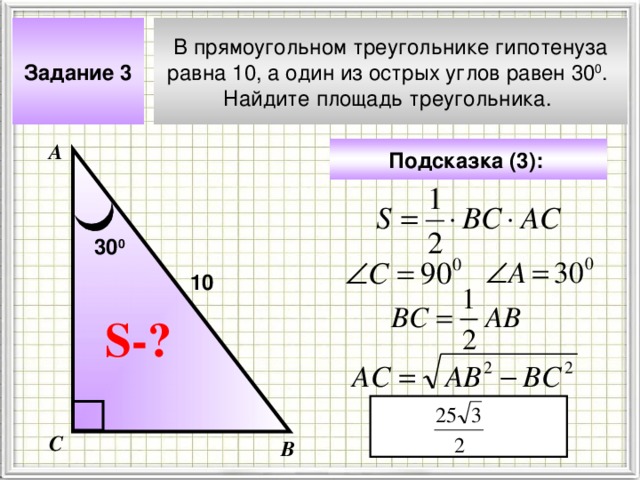 Задание 3 В прямоугольном треугольнике гипотенуза равна 10, а один из острых углов равен 30 0 . Найдите площадь треугольника. А Подсказка (3):  30 0 10 Чтобы визуализировать вопрос и ответ на задачу, необходимо щёлкнуть мышкой по пустому месту слайда; для визуализации подсказки нажмите на кнопку столько раз, сколько указано в скобках. S- ? С В 4 