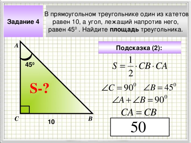 В прямоугольном треугольнике один из катетов равен 10, а угол, лежащий напротив него, равен 45 0 . Найдите площадь треугольника. Задание 4 А Подсказка (2):  45 0 S- ? Чтобы визуализировать вопрос и ответ на задачу, необходимо щёлкнуть мышкой по пустому месту слайда; для визуализации подсказки нажмите на кнопку столько раз, сколько указано в скобках. С В 10 4 
