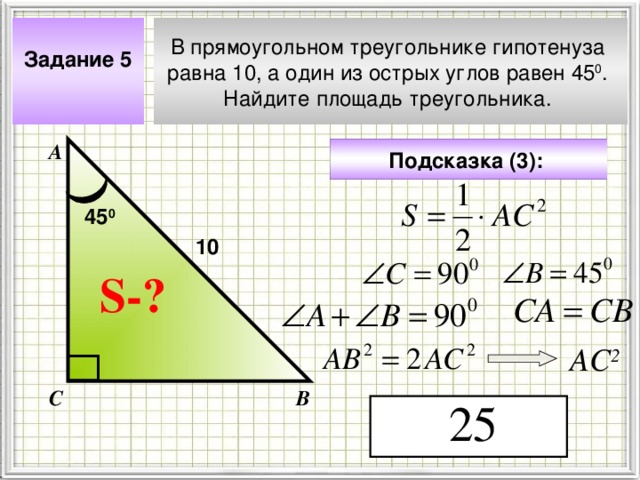 Задание 5  В прямоугольном треугольнике гипотенуза равна 10, а один из острых углов равен 45 0 . Найдите площадь треугольника. А Подсказка (3):  45 0 10 S- ? Чтобы визуализировать вопрос и ответ на задачу, необходимо щёлкнуть мышкой по пустому месту слайда; для визуализации подсказки нажмите на кнопку столько раз, сколько указано в скобках. АС 2 С В 4 