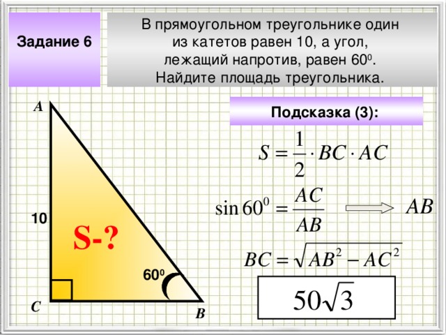 Задание 6  В прямоугольном треугольнике один из катетов равен 10, а угол, лежащий напротив, равен 60 0 . Найдите площадь треугольника. А Подсказка (3):  АВ 10 Чтобы визуализировать вопрос и ответ на задачу, необходимо щёлкнуть мышкой по пустому месту слайда; для визуализации подсказки нажмите на кнопку столько раз, сколько указано в скобках. S- ? 60 0 С В 4 