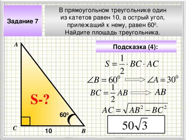 Задание 7 В прямоугольном треугольнике один из катетов равен 10, а острый угол, прилежащий к нему, равен 60 0 . Найдите площадь треугольника. А Подсказка (4):  АВ Чтобы визуализировать вопрос и ответ на задачу, необходимо щёлкнуть мышкой по пустому месту слайда; для визуализации подсказки нажмите на кнопку столько раз, сколько указано в скобках. S- ? 60 0 С 10 В 4 