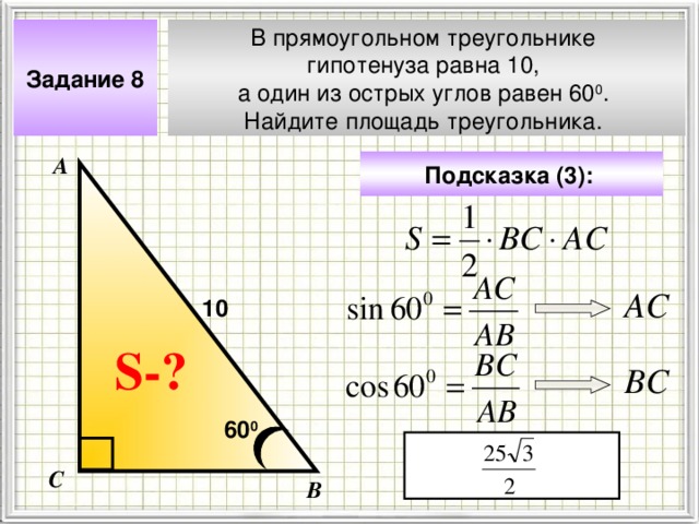 В прямоугольном треугольнике гипотенуза равна 10, а один из острых углов равен 60 0 . Найдите площадь треугольника. Задание 8 А Подсказка (3):  АС 10 Чтобы визуализировать вопрос и ответ на задачу, необходимо щёлкнуть мышкой по пустому месту слайда; для визуализации подсказки нажмите на кнопку столько раз, сколько указано в скобках. S- ? ВС 60 0 С В 4 