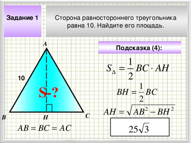 Сторона равностороннего треугольника равна 10. Найдите его площадь. Задание 1  А Подсказка (4):  10 S- ? Чтобы визуализировать вопрос и ответ на задачу, необходимо щёлкнуть мышкой по пустому месту слайда; для визуализации подсказки нажмите на кнопку столько раз, сколько указано в скобках. С В Н 4 