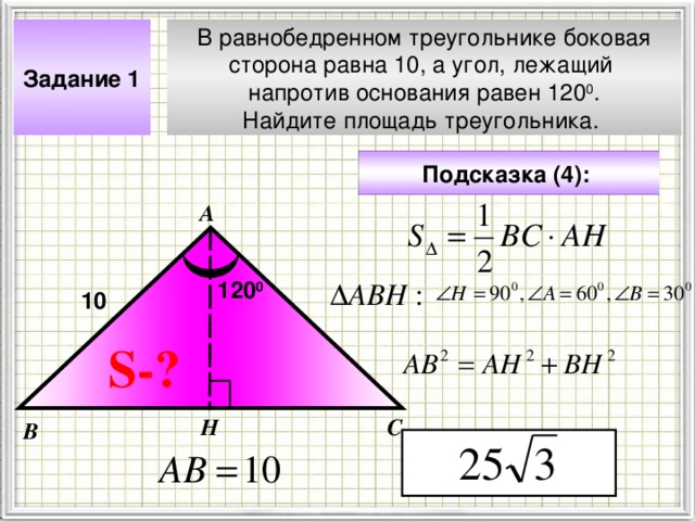 В равнобедренном треугольнике боковая сторона равна 10, а угол, лежащий напротив основания равен 120 0 . Найдите площадь треугольника. Задание 1 Подсказка (4):  А 120 0 10 Чтобы визуализировать вопрос и ответ на задачу, необходимо щёлкнуть мышкой по пустому месту слайда; для визуализации подсказки нажмите на кнопку столько раз, сколько указано в скобках. S- ? Н С В 4 