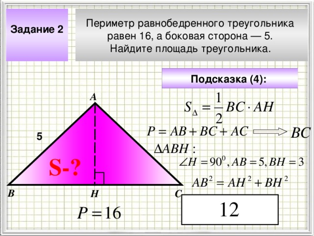 Задание 2  Периметр равнобедренного треугольника равен 16, а боковая сторона — 5. Найдите площадь треугольника.  Подсказка (4):  А ВС 5 Чтобы визуализировать вопрос и ответ на задачу, необходимо щёлкнуть мышкой по пустому месту слайда; для визуализации подсказки нажмите на кнопку столько раз, сколько указано в скобках. S- ? В Н С 4 