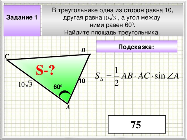 В треугольнике одна из сторон равна 10, другая равна , а угол между ними равен 60 0 . Найдите площадь треугольника.  Задание 1  Подсказка:  В С S- ? ? 10 60 0 Чтобы визуализировать вопрос и ответ на задачу, необходимо щёлкнуть мышкой по пустому месту слайда; для визуализации подсказки нажмите на кнопку столько раз, сколько указано в скобках. А 75 4 