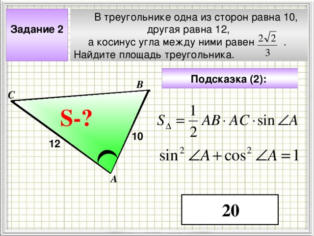  В треугольнике одна из сторон равна 10,  другая равна 12,  а косинус угла между ними равен . Найдите площадь треугольника.  Задание 2  Подсказка (2):  В С S- ? ? 10 12 Чтобы визуализировать вопрос и ответ на задачу, необходимо щёлкнуть мышкой по пустому месту слайда; для визуализации подсказки нажмите на кнопку столько раз, сколько указано в скобках. А 20 4 