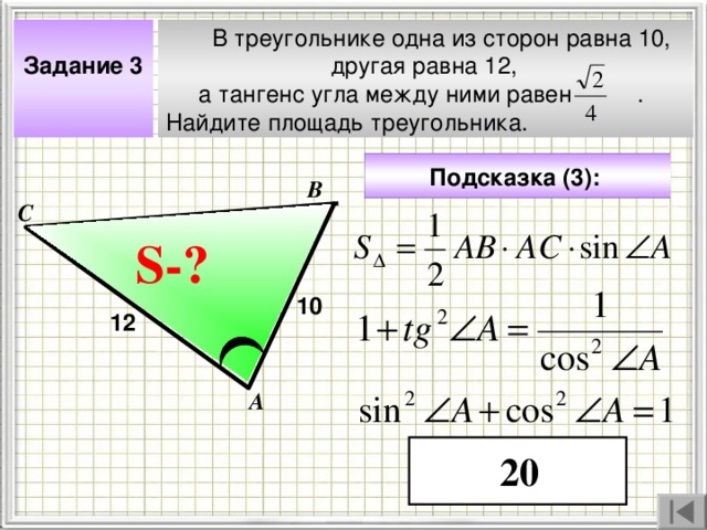  В треугольнике одна из сторон равна 10,  другая равна 12,  а тангенс угла между ними равен . Найдите площадь треугольника.  Задание 3  Подсказка (3):  В С S- ? ? 10 12 Чтобы визуализировать вопрос и ответ на задачу, необходимо щёлкнуть мышкой по пустому месту слайда; для визуализации подсказки нажмите на кнопку столько раз, сколько указано в скобках. А 20 4 