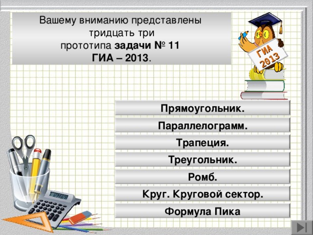 ГИА 2013 Вашему вниманию представлены тридцать три прототипа задачи № 11 ГИА – 2013 . Прямоугольник. Параллелограмм. Модуль «Геометрия» содержит 8 заданий: в части 1 - 5 заданий, в час- ти 2 - 3 задания. Трапеция. Треугольник. Ромб. Круг. Круговой сектор. Формула Пика 