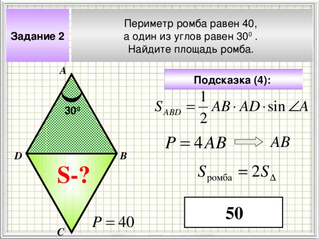 Задание 2 Периметр ромба равен 40, а один из углов равен 30 0 . Найдите площадь ромба.  А Подсказка (4):  30 0 АВ В D Чтобы визуализировать вопрос и ответ на задачу, необходимо щёлкнуть мышкой по пустому месту слайда; для визуализации подсказки нажмите на кнопку столько раз, сколько указано в скобках. S- ? 50 С 4 