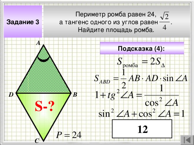 Периметр ромба равен 24, а тангенс одного из углов равен . Найдите площадь ромба.  Задание 3 А Подсказка (4):  В D Чтобы визуализировать вопрос и ответ на задачу, необходимо щёлкнуть мышкой по пустому месту слайда; для визуализации подсказки нажмите на кнопку столько раз, сколько указано в скобках. S- ? 12 С 4 