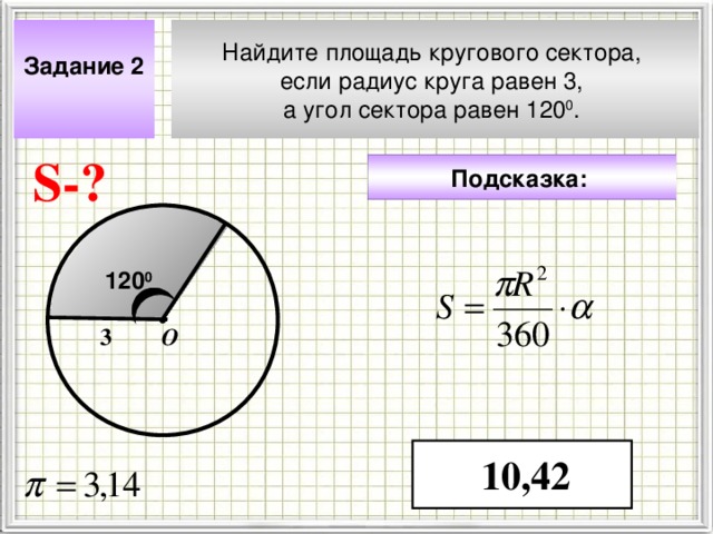 Задание 2  Найдите площадь кругового сектора, если радиус круга равен 3, а угол сектора равен 120 0 . S- ? Подсказка:  120 0 О 3 Чтобы визуализировать вопрос и ответ на задачу, необходимо щёлкнуть мышкой по пустому месту слайда; для визуализации подсказки нажмите на кнопку столько раз, сколько указано в скобках. 10,42 4 