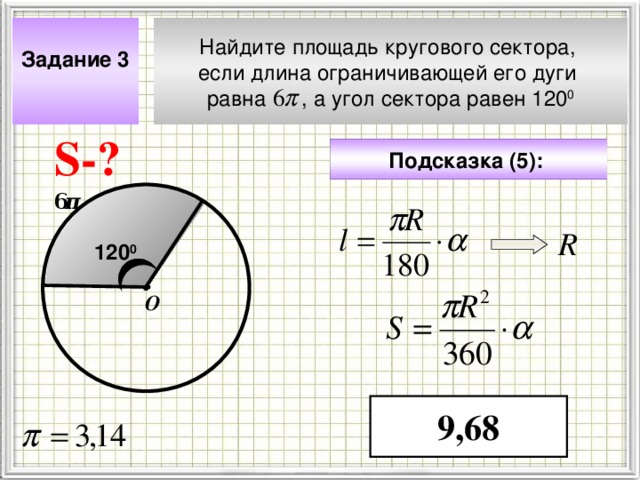 Задание 3  Найдите площадь кругового сектора, если длина ограничивающей его дуги равна , а угол сектора равен 120 0 S- ? Подсказка (5):  6 π R 120 0 О Чтобы визуализировать вопрос и ответ на задачу, необходимо щёлкнуть мышкой по пустому месту слайда; для визуализации подсказки нажмите на кнопку столько раз, сколько указано в скобках. 9,68 4 