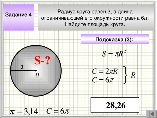 Задание 4  Радиус круга равен 3, а длина ограничивающей его окружности равна 6 π . Найдите площадь круга. Подсказка (3) :  S- ? 3 R О Чтобы визуализировать вопрос и ответ на задачу, необходимо щёлкнуть мышкой по пустому месту слайда; для визуализации подсказки нажмите на кнопку столько раз, сколько указано в скобках. 28 , 26 4 