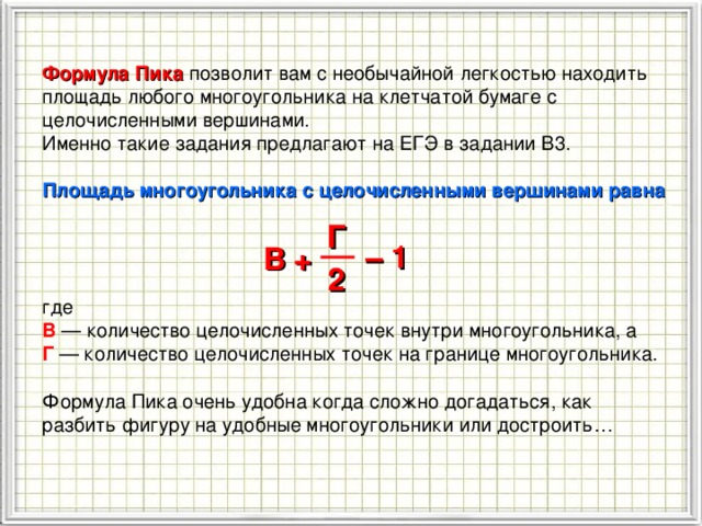 Формула Пика позволит вам с необычайной легкостью находить площадь любого многоугольника на клетчатой бумаге с целочисленными вершинами. Именно такие задания предлагают на ЕГЭ в задании В3. Площадь многоугольника с целочисленными вершинами равна  где  В — количество целочисленных точек внутри многоугольника, а  Г  — количество целочисленных точек на границе многоугольника.   Формула Пика очень удобна когда сложно догадаться, как разбить фигуру на удобные многоугольники или достроить… Г – 1 B + 2 