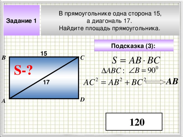 В прямоугольнике одна сторона 15, а диагональ 17. Найдите площадь прямоугольника.  Задание 1 Подсказка ( 3 ):  15 В С S- ? A В 17 Чтобы визуализировать вопрос и ответ на задачу, необходимо щёлкнуть мышкой по пустому месту слайда; для визуализации подсказки нажмите на кнопку столько раз, сколько указано в скобках. D А 120 4 