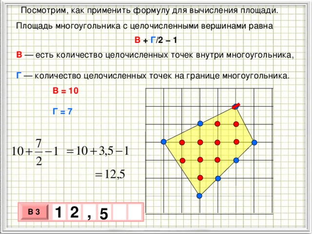  Посмотрим, как применить формулу для вычисления площади. Площадь многоугольника с целочисленными вершинами равна В + Г /2 − 1 В   — есть количество целочисленных точек внутри многоугольника,  Г  — количество целочисленных точек на границе многоугольника. В = 10 Г = 7 1 , 2 5 В 3 х 3 х 1 0 