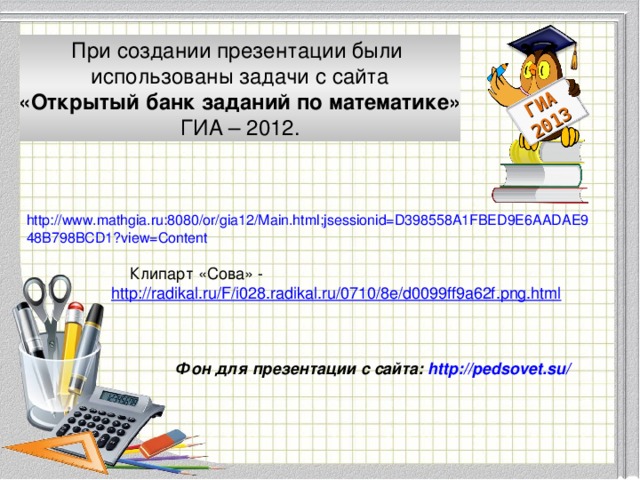 ГИА 2013 При создании презентации были использованы задачи с сайта «Открытый банк заданий по математике» ГИА – 2012. http://www.mathgia.ru:8080/or/gia12/Main.html;jsessionid=D398558A1FBED9E6AADAE948B798BCD1?view=Content Клипарт «Сова» - http://radikal.ru/F/i028.radikal.ru/0710/8e/d0099ff9a62f.png.html Модуль «Геометрия» содержит 8 заданий: в части 1 - 5 заданий, в час- ти 2 - 3 задания. Фон для презентации с сайта: http://pedsovet.su/  