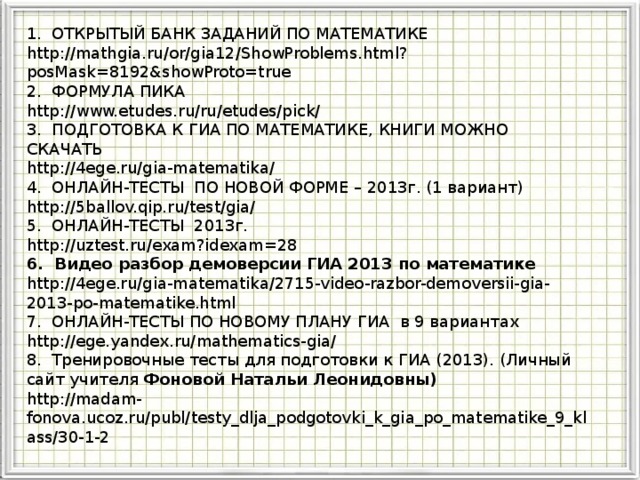 ГИА 2013 1. ОТКРЫТЫЙ БАНК ЗАДАНИЙ ПО МАТЕМАТИКЕ http://mathgia.ru/or/gia12/ShowProblems.html?posMask=8192&showProto=true 2. ФОРМУЛА ПИКА http://www.etudes.ru/ru/etudes/pick/ 3. ПОДГОТОВКА К ГИА ПО МАТЕМАТИКЕ, КНИГИ МОЖНО СКАЧАТЬ http://4ege.ru/gia-matematika/ 4. ОНЛАЙН-ТЕСТЫ ПО НОВОЙ ФОРМЕ – 2013г. (1 вариант) http://5ballov.qip.ru/test/gia/ 5. ОНЛАЙН-ТЕСТЫ 2013г. http://uztest.ru/exam?idexam=28 6. Видео разбор демоверсии ГИА 2013 по математике http://4ege.ru/gia-matematika/2715-video-razbor-demoversii-gia-2013-po-matematike.html 7. ОНЛАЙН-ТЕСТЫ ПО НОВОМУ ПЛАНУ ГИА в 9 вариантах http://ege.yandex.ru/mathematics-gia/ 8. Тренировочные тесты для подготовки к ГИА (2013). (Личный сайт учителя Фоновой Натальи Леонидовны) http://madam-fonova.ucoz.ru/publ/testy_dlja_podgotovki_k_gia_po_matematike_9_klass/30-1-2 Модуль «Геометрия» содержит 8 заданий: в части 1 - 5 заданий, в час- ти 2 - 3 задания. 