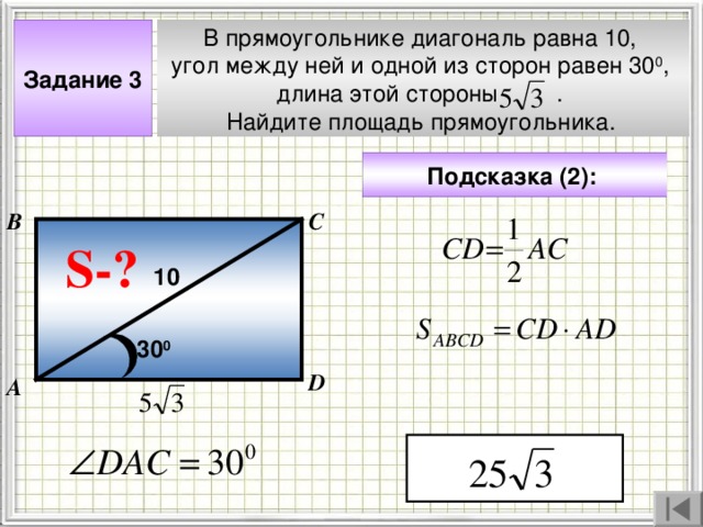 Задание 3 В прямоугольнике диагональ равна 10, угол между ней и одной из сторон равен 30 0 , длина этой стороны . Найдите площадь прямоугольника.  Подсказка (2):  В С S- ? 10 30 0 Чтобы визуализировать вопрос и ответ на задачу, необходимо щёлкнуть мышкой по пустому месту слайда; для визуализации подсказки нажмите на кнопку столько раз, сколько указано в скобках. D А 4 