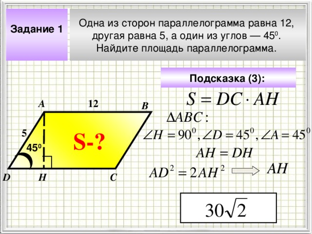 Одна из сторон параллелограмма равна 12, другая равна 5, а один из углов — 45 0 . Найдите площадь параллелограмма. Задание 1  Подсказка (3):  12 А В S- ? 5 45 0 Чтобы визуализировать вопрос и ответ на задачу, необходимо щёлкнуть мышкой по пустому месту слайда; для визуализации подсказки нажмите на кнопку столько раз, сколько указано в скобках. АН Н С D 4 