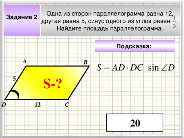 Одна из сторон параллелограмма равна 12, другая равна 5, синус одного из углов равен . Найдите площадь параллелограмма. Задание 2  Подсказка:  А В 5 S- ? Чтобы визуализировать вопрос и ответ на задачу, необходимо щёлкнуть мышкой по пустому месту слайда; для визуализации подсказки нажмите на кнопку столько раз, сколько указано в скобках. 12 D С 20 4 