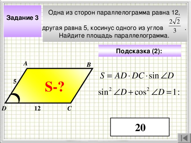 Одна из сторон параллелограмма равна 12, другая равна 5, косинус одного из углов  . Найдите площадь параллелограмма. Задание 3  Подсказка (2):  А В 5 S- ? Чтобы визуализировать вопрос и ответ на задачу, необходимо щёлкнуть мышкой по пустому месту слайда; для визуализации подсказки нажмите на кнопку столько раз, сколько указано в скобках. 12 D С 20 4 