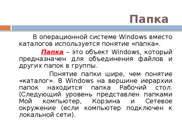 Папка  В операционной системе Windows вместо каталогов используется понятие «папка».  Папка – это объект Windows, который предназначен для объединения файлов и других папок в группы.  Понятие папки шире, чем понятие «каталог». В Windows на вершине иерархии папок находится папка Рабочий стол. (Следующий уровень представлен папками Мой компьютер, Корзина и Сетевое окружение (если компьютер подключен к локальной сети). 