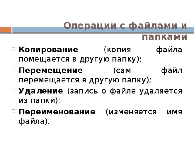 Операции с файлами и папками Копирование (копия файла помещается в другую папку); Перемещение (сам файл перемещается в другую папку); Удаление (запись о файле удаляется из папки); Переименование (изменяется имя файла). 