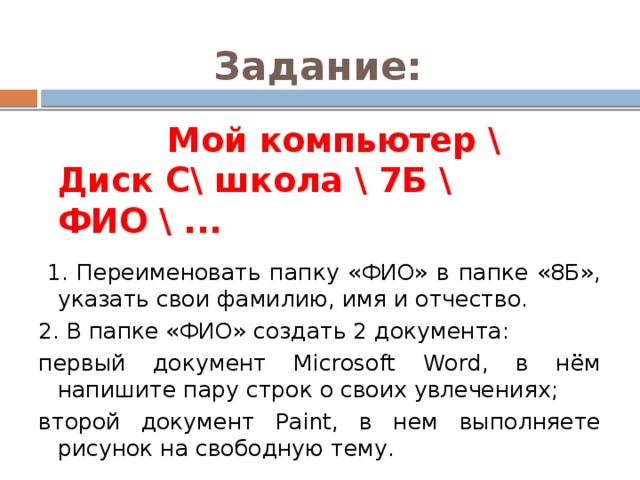Задание:  Мой компьютер \ Диск С\ школа \ 7Б \ ФИО \ ...  1. Переименовать папку «ФИО» в папке «8Б», указать свои фамилию, имя и отчество. 2. В папке «ФИО» создать 2 документа: первый документ Microsoft Word, в нём напишите пару строк о своих увлечениях; второй документ Paint, в нем выполняете рисунок на свободную тему. 