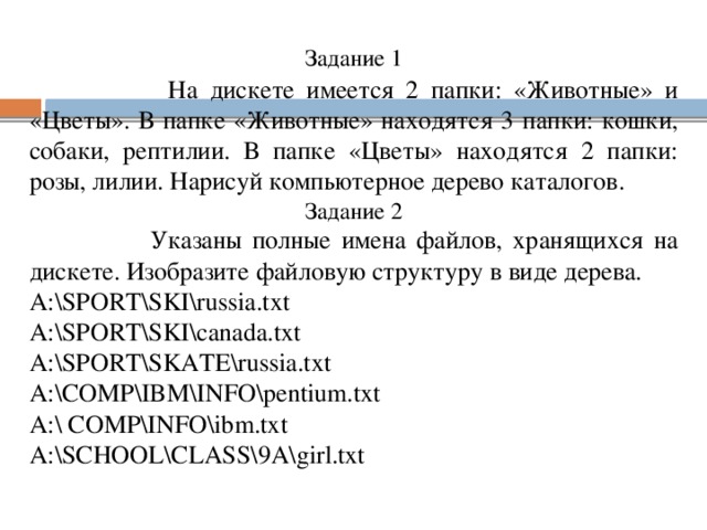 Задание 1   На дискете имеется 2 папки: «Животные» и «Цветы». В папке «Животные» находятся 3 папки: кошки, собаки, рептилии. В папке «Цветы» находятся 2 папки: розы, лилии. Нарисуй компьютерное дерево каталогов. Задание 2  Указаны полные имена файлов, хранящихся на дискете. Изобразите файловую структуру в виде дерева. A:\SPORT\SKI\russia.txt A:\SPORT\SKI\canada.txt A:\SPORT\SKATE\russia.txt A:\COMP\IBM\INFO\pentium.txt A:\ COMP\INFO\ibm.txt A:\SCHOOL\CLASS\9A\girl.txt 