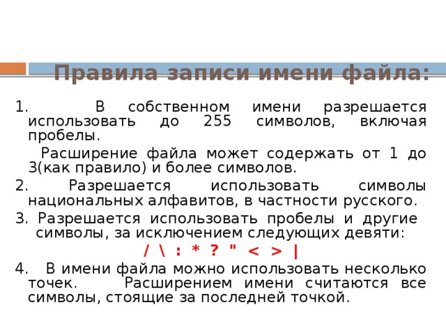 Правила записи имени файла: 1. В собственном имени разрешается использовать до 255 символов, включая пробелы.  Расширение файла может содержать от 1 до 3(как правило) и более символов. 2. Разрешается использовать символы национальных алфавитов, в частности русского. 3. Разрешается использовать пробелы и другие символы, за исключением следующих девяти: / \ : * ? 