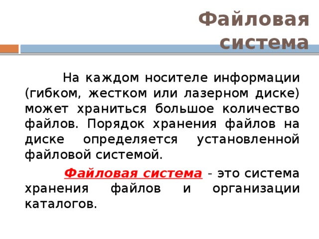 Файловая система  На каждом носителе информации (гибком, жестком или лазерном диске) может храниться большое количество файлов. Порядок хранения файлов на диске определяется установленной файловой системой.  Файловая система  - это система хранения файлов и организации каталогов. 