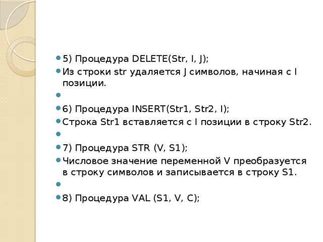 5) Процедура DELETE(Str, I, J); Из строки str удаляется J символов, начиная с I позиции.   6) Процедура INSERT(Str1, Str2, I); Строка Str1 вставляется с I позиции в строку Str2.   7) Процедура STR (V, S1); Числовое значение переменной V преобразуется в строку символов и записывается в строку S1.   8) Процедура VAL (S1, V, C); 