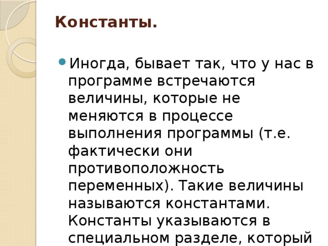 Константы.   Иногда, бывает так, что у нас в программе встречаются величины, которые не меняются в процессе выполнения программы (т.е. фактически они противоположность переменных). Такие величины называются константами. Константы указываются в специальном разделе, который называется Const. 