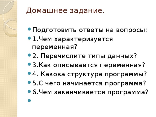 Домашнее задание.   Подготовить ответы на вопросы: 1.Чем характеризуется переменная? 2. Перечислите типы данных? 3.Как описывается переменная? 4. Какова структура программы? 5.С чего начинается программа? 6.Чем заканчивается программа?   
