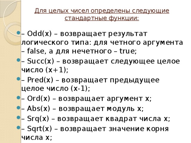 Для целых чисел определены следующие стандартные функции:   – Odd(x) – возвращает результат логического типа: для четного аргумента – false, а для нечетного – true; – Succ(x) – возвращает следующее целое число (х+1); – Pred(x) – возвращает предыдущее целое число (х-1); – Ord(x) – возвращает аргумент x; – Abs(x) – возвращает модуль х; – Srq(x) – возвращает квадрат числа х; – Sqrt(x) – возвращает значение корня числа х; 