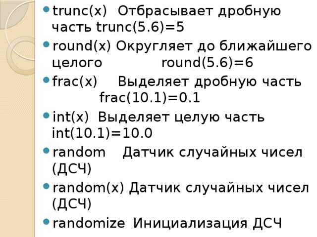 trunc(x)  Отбрасывает дробную часть trunc(5.6)=5 round(x) Округляет до ближайшего целого  round(5.6)=6 frac(x)  Выделяет дробную часть  frac(10.1)=0.1 int(x)  Выделяет целую часть  int(10.1)=10.0 random  Датчик случайных чисел (ДСЧ)  random(x)  Датчик случайных чисел (ДСЧ) randomize  Инициализация ДСЧ 