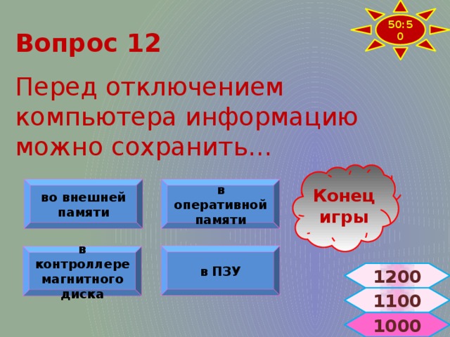 50:50 Вопрос 12  Перед отключением компьютера информацию можно сохранить… Конец игры в оперативной памяти во внешней памяти в ПЗУ в контроллере магнитного диска 1200 1100  1000 