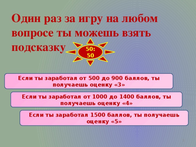 Один раз за игру на любом  вопросе ты можешь взять  подсказку 50:50 Если ты заработал от 500 до 900 баллов, ты получаешь оценку «3» Если ты заработал от 1000 до 1400 баллов, ты получаешь оценку «4» Если ты заработал 1500 баллов, ты получаешь оценку «5»  