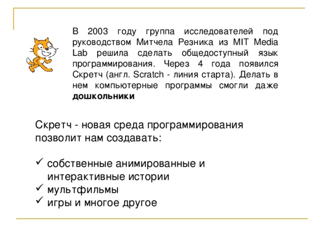 В 2003 году группа исследователей под руководством Митчела Резника из MIT Media Lab решила сделать общедоступный язык программирования. Через 4 года появился Скретч (англ. Scratch - линия старта). Делать в нем компьютерные программы смогли даже дошкольники Скретч - новая среда программирования  позволит нам создавать: собственные анимированные и интерактивные истории мультфильмы игры и многое другое 