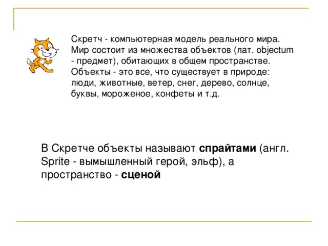 Скретч - компьютерная модель реального мира. Мир состоит из множества объектов (лат. objectum - предмет), обитающих в общем пространстве. Объекты - это все, что существует в природе: люди, животные, ветер, снег, дерево, солнце, буквы, мороженое, конфеты и т.д. В Скретче объекты называют спрайтами (англ. Sprite - вымышленный герой, эльф), а пространство - сценой 