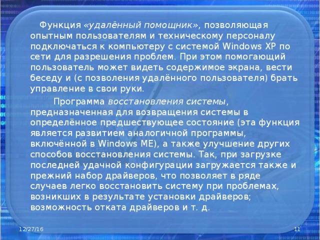  Функция «удалённый помощник» , позволяющая опытным пользователям и техническому персоналу подключаться к компьютеру с системой Windows XP по сети для разрешения проблем. При этом помогающий пользователь может видеть содержимое экрана, вести беседу и (с позволения удалённого пользователя) брать управление в свои руки.  Программа восстановления системы , предназначенная для возвращения системы в определённое предшествующее состояние (эта функция является развитием аналогичной программы, включённой в Windows ME), а также улучшение других способов восстановления системы. Так, при загрузке последней удачной конфигурации загружается также и прежний набор драйверов, что позволяет в ряде случаев легко восстановить систему при проблемах, возникших в результате установки драйверов; возможность отката драйверов и т. д. 12/27/16  