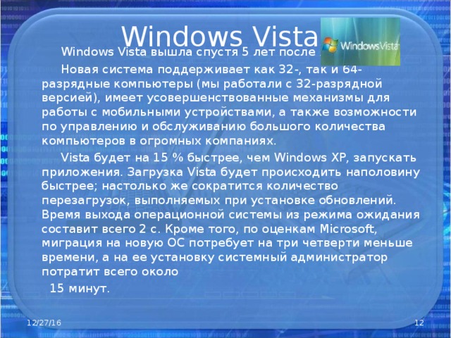 Windows Vista   Windows Vista вышла спустя 5 лет после XP .  Новая система поддерживает как 32-, так и 64-разрядные компьютеры (мы работали с 32-разрядной версией), имеет усовершенствованные механизмы для работы с мобильными устройствами, а также возможности по управлению и обслуживанию большого количества компьютеров в огромных компаниях.  Vista будет на 15 % быстрее, чем Windows XP, запускать приложения. Загрузка Vista будет происходить наполовину быстрее; настолько же сократится количество перезагрузок, выполняемых при установке обновлений. Время выхода операционной системы из режима ожидания составит всего 2 с. Кроме того, по оценкам Microsoft, миграция на новую ОС потребует на три четверти меньше времени, а на ее установку системный администратор потратит всего около  15 минут. 12/27/16  
